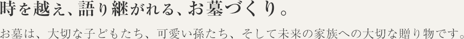 時を越え、語り継がれる、お墓づくり。お墓は、大切な子どもたち、可愛い孫たち、そして未来の家族への大切な贈り物です。